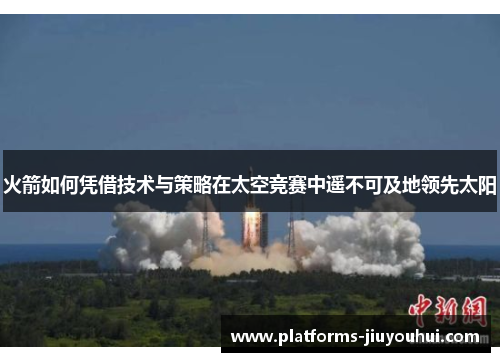 火箭如何凭借技术与策略在太空竞赛中遥不可及地领先太阳