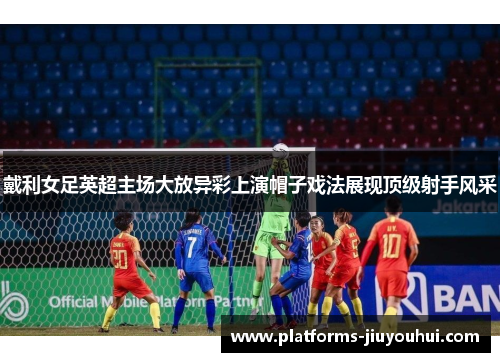 戴利女足英超主场大放异彩上演帽子戏法展现顶级射手风采