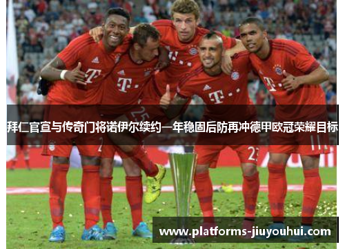 拜仁官宣与传奇门将诺伊尔续约一年稳固后防再冲德甲欧冠荣耀目标