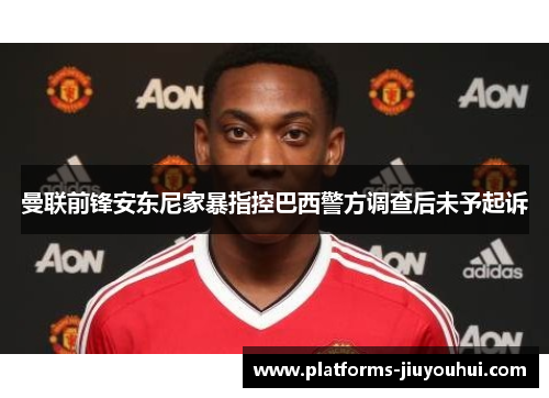 曼联前锋安东尼家暴指控巴西警方调查后未予起诉