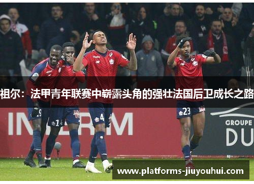 祖尔：法甲青年联赛中崭露头角的强壮法国后卫成长之路