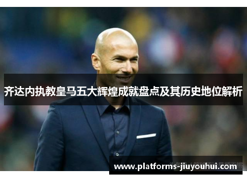 齐达内执教皇马五大辉煌成就盘点及其历史地位解析 齐达内执教皇马五大辉煌成就盘点及其历史地位解析